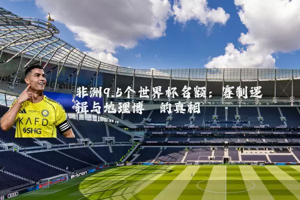 非洲9.5个世界杯名额：赛制逻辑与地理博弈的真相